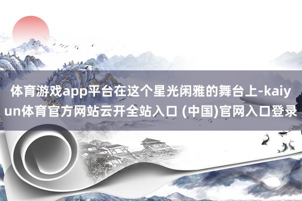 体育游戏app平台在这个星光闲雅的舞台上-kaiyun体育官方网站云开全站入口 (中国)官网入口登录
