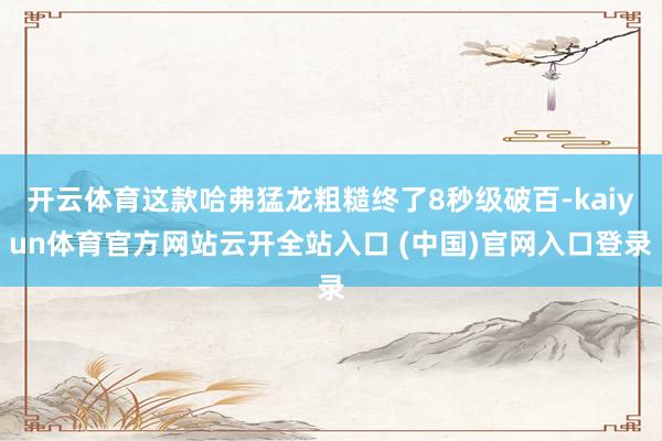 开云体育这款哈弗猛龙粗糙终了8秒级破百-kaiyun体育官方网站云开全站入口 (中国)官网入口登录