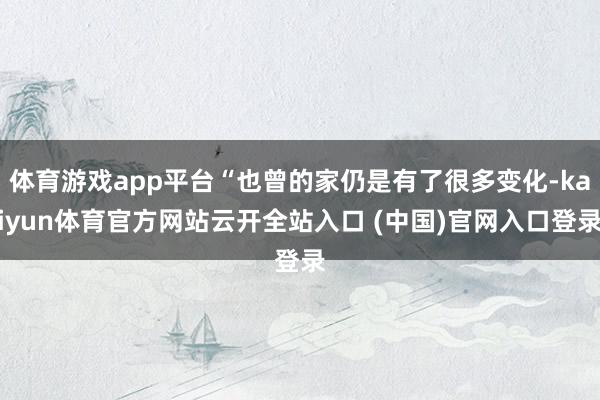体育游戏app平台“也曾的家仍是有了很多变化-kaiyun体育官方网站云开全站入口 (中国)官网入口登录