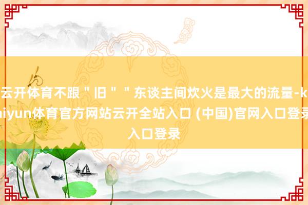 云开体育不跟＂旧＂＂东谈主间炊火是最大的流量-kaiyun体育官方网站云开全站入口 (中国)官网入口登录