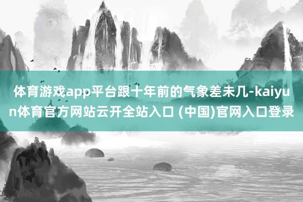 体育游戏app平台跟十年前的气象差未几-kaiyun体育官方网站云开全站入口 (中国)官网入口登录