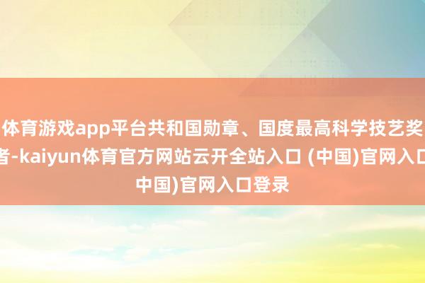 体育游戏app平台共和国勋章、国度最高科学技艺奖取得者-kaiyun体育官方网站云开全站入口 (中国)官网入口登录