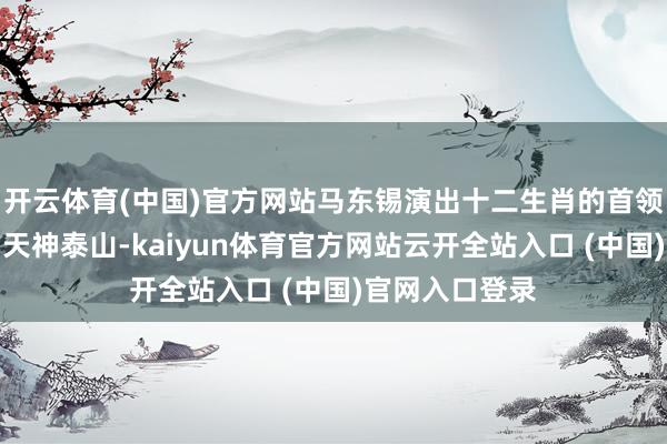 开云体育(中国)官方网站马东锡演出十二生肖的首领、象征老虎的天神泰山-kaiyun体育官方网站云开全站入口 (中国)官网入口登录