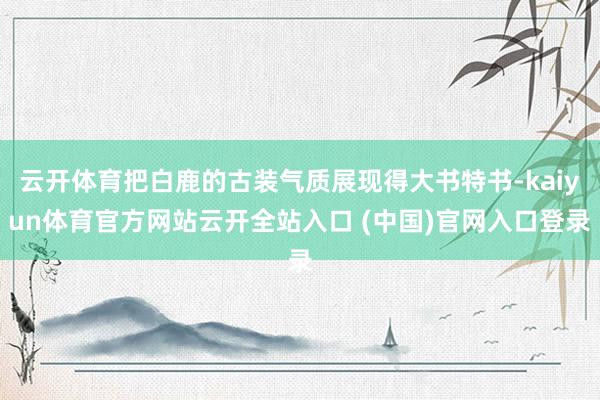 云开体育把白鹿的古装气质展现得大书特书-kaiyun体育官方网站云开全站入口 (中国)官网入口登录