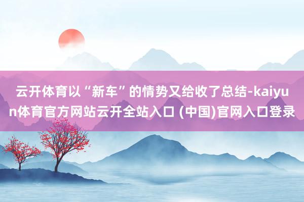 云开体育以“新车”的情势又给收了总结-kaiyun体育官方网站云开全站入口 (中国)官网入口登录