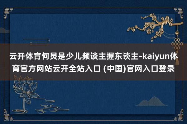 云开体育何炅是少儿频谈主握东谈主-kaiyun体育官方网站云开全站入口 (中国)官网入口登录