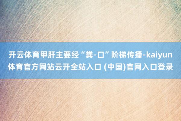 开云体育甲肝主要经“粪-口”阶梯传播-kaiyun体育官方网站云开全站入口 (中国)官网入口登录
