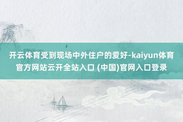 开云体育受到现场中外住户的爱好-kaiyun体育官方网站云开全站入口 (中国)官网入口登录