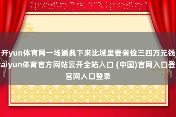 开yun体育网一场婚典下来比城里要省俭三四万元钱-kaiyun体育官方网站云开全站入口 (中国)官网入口登录
