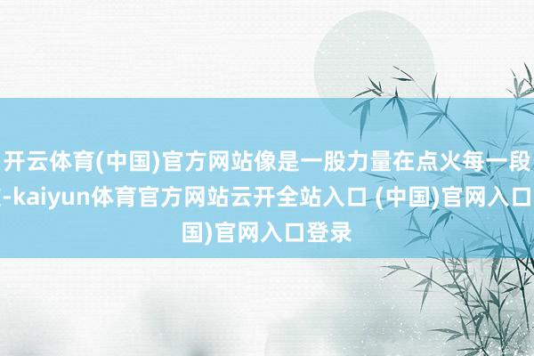 开云体育(中国)官方网站像是一股力量在点火每一段心弦-kaiyun体育官方网站云开全站入口 (中国)官网入口登录