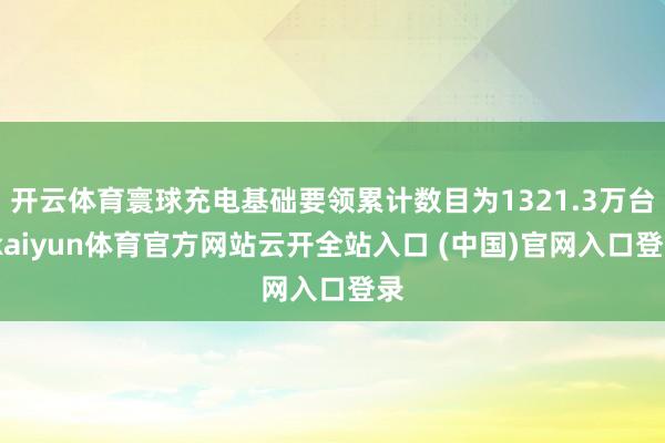 开云体育寰球充电基础要领累计数目为1321.3万台-kaiyun体育官方网站云开全站入口 (中国)官网入口登录