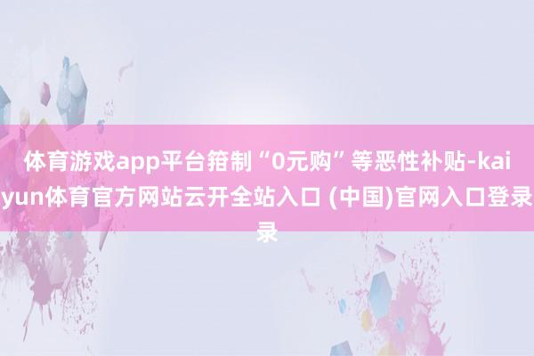 体育游戏app平台箝制“0元购”等恶性补贴-kaiyun体育官方网站云开全站入口 (中国)官网入口登录