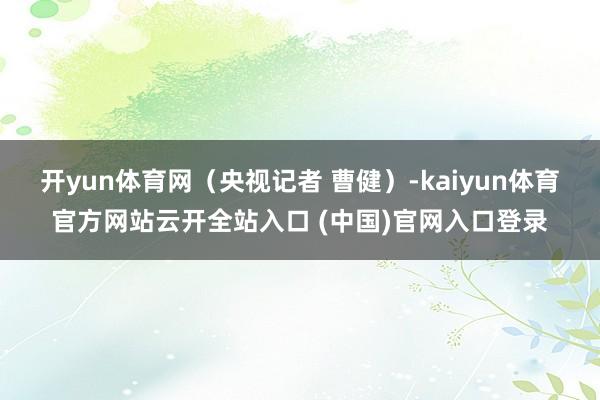 开yun体育网（央视记者 曹健）-kaiyun体育官方网站云开全站入口 (中国)官网入口登录