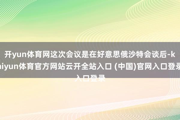 开yun体育网这次会议是在好意思俄沙特会谈后-kaiyun体育官方网站云开全站入口 (中国)官网入口登录