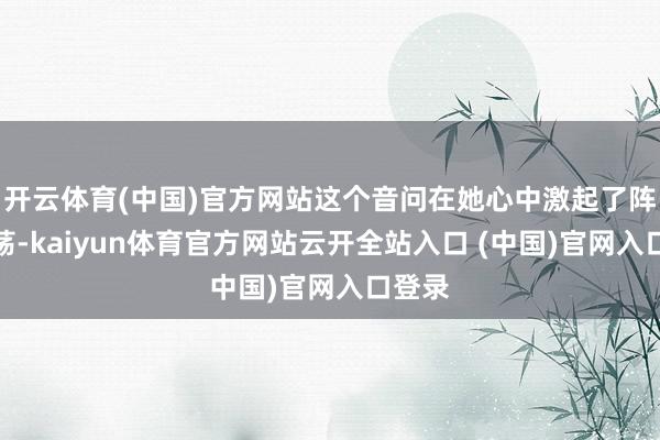 开云体育(中国)官方网站这个音问在她心中激起了阵阵飘荡-kaiyun体育官方网站云开全站入口 (中国)官网入口登录