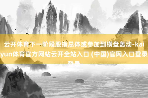 云开体育下一阶段股指总体或参加到横盘轰动-kaiyun体育官方网站云开全站入口 (中国)官网入口登录