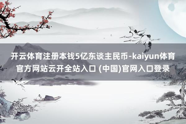 开云体育注册本钱5亿东谈主民币-kaiyun体育官方网站云开全站入口 (中国)官网入口登录