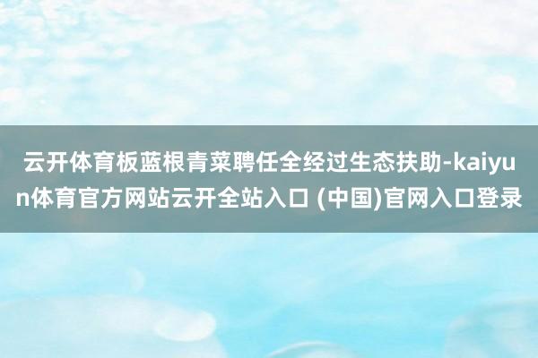 云开体育板蓝根青菜聘任全经过生态扶助-kaiyun体育官方网站云开全站入口 (中国)官网入口登录