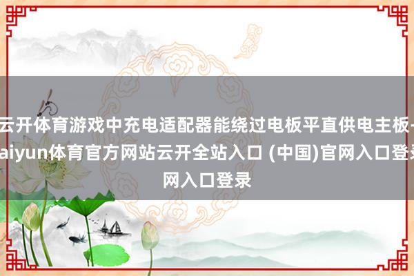 云开体育游戏中充电适配器能绕过电板平直供电主板-kaiyun体育官方网站云开全站入口 (中国)官网入口登录