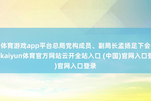 体育游戏app平台总局党构成员、副局长孟扬足下会议-kaiyun体育官方网站云开全站入口 (中国)官网入口登录