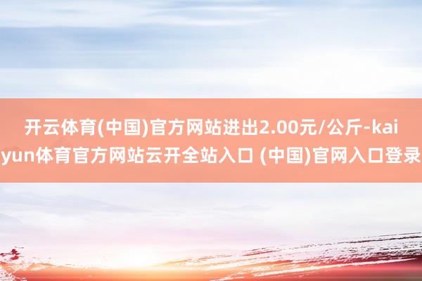 开云体育(中国)官方网站进出2.00元/公斤-kaiyun体育官方网站云开全站入口 (中国)官网入口登录