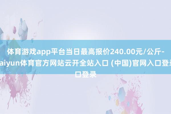 体育游戏app平台当日最高报价240.00元/公斤-kaiyun体育官方网站云开全站入口 (中国)官网入口登录