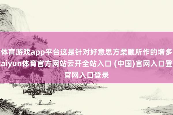 体育游戏app平台这是针对好意思方柔顺所作的增多-kaiyun体育官方网站云开全站入口 (中国)官网入口登录
