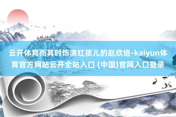 云开体育而其时饰演红孩儿的赵欣培-kaiyun体育官方网站云开全站入口 (中国)官网入口登录