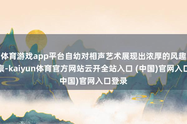 体育游戏app平台自幼对相声艺术展现出浓厚的风趣与天禀-kaiyun体育官方网站云开全站入口 (中国)官网入口登录