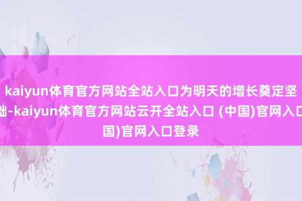 kaiyun体育官方网站全站入口为明天的增长奠定坚实基础-kaiyun体育官方网站云开全站入口 (中国)官网入口登录