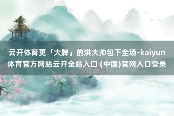 云开体育更「大牌」的洪大帅包下全场-kaiyun体育官方网站云开全站入口 (中国)官网入口登录