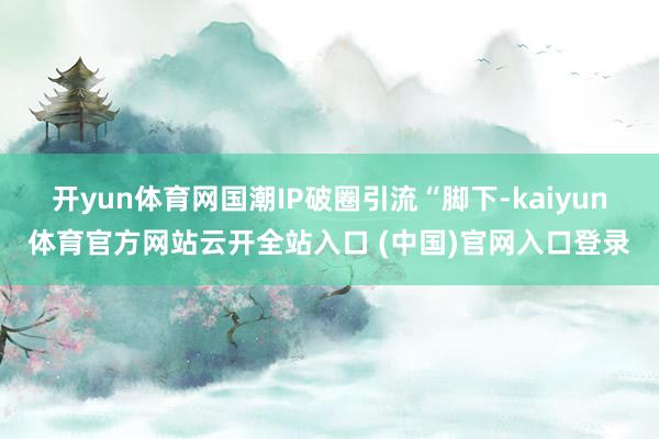 开yun体育网国潮IP破圈引流“脚下-kaiyun体育官方网站云开全站入口 (中国)官网入口登录