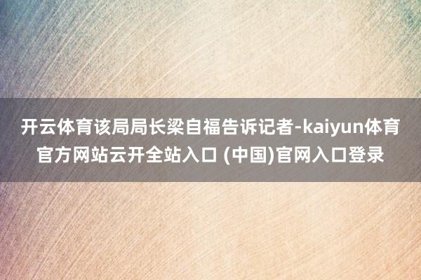 开云体育该局局长梁自福告诉记者-kaiyun体育官方网站云开全站入口 (中国)官网入口登录