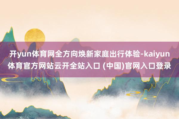 开yun体育网全方向焕新家庭出行体验-kaiyun体育官方网站云开全站入口 (中国)官网入口登录