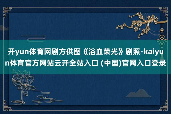 开yun体育网剧方供图《浴血荣光》剧照-kaiyun体育官方网站云开全站入口 (中国)官网入口登录