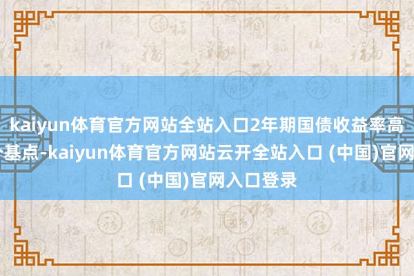 kaiyun体育官方网站全站入口2年期国债收益率高潮了14个基点-kaiyun体育官方网站云开全站入口 (中国)官网入口登录