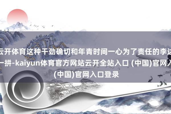 云开体育这种干劲确切和年青时间一心为了责任的李达康有得一拼-kaiyun体育官方网站云开全站入口 (中国)官网入口登录