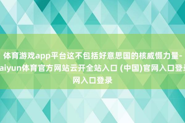 体育游戏app平台这不包括好意思国的核威慑力量-kaiyun体育官方网站云开全站入口 (中国)官网入口登录