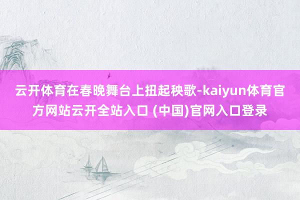 云开体育在春晚舞台上扭起秧歌-kaiyun体育官方网站云开全站入口 (中国)官网入口登录