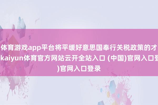 体育游戏app平台将平缓好意思国奉行关税政策的才调-kaiyun体育官方网站云开全站入口 (中国)官网入口登录