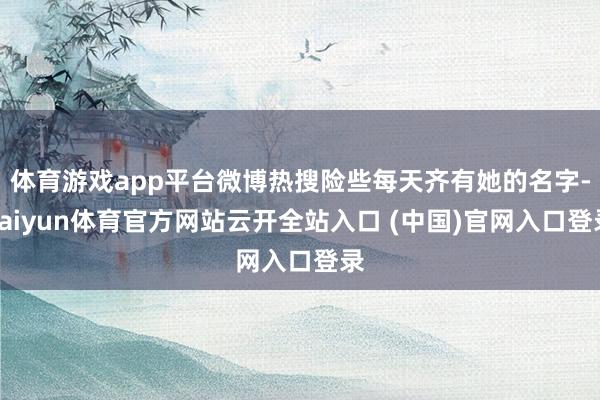 体育游戏app平台微博热搜险些每天齐有她的名字-kaiyun体育官方网站云开全站入口 (中国)官网入口登录