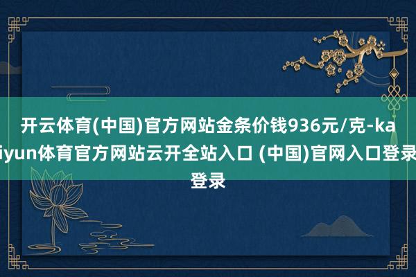开云体育(中国)官方网站金条价钱936元/克-kaiyun体育官方网站云开全站入口 (中国)官网入口登录