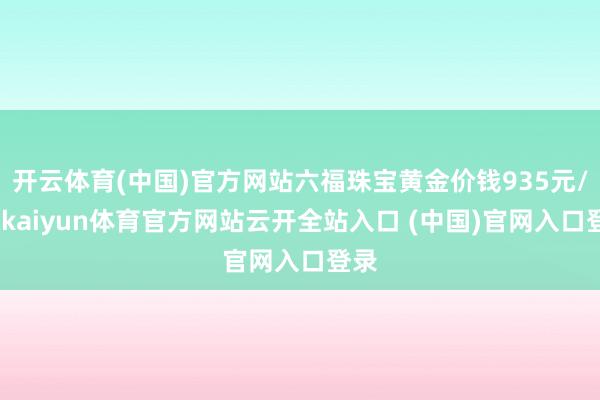 开云体育(中国)官方网站六福珠宝黄金价钱935元/克-kaiyun体育官方网站云开全站入口 (中国)官网入口登录