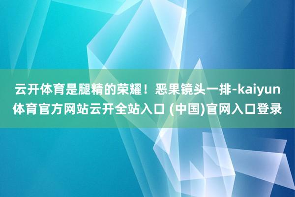 云开体育是腿精的荣耀！恶果镜头一排-kaiyun体育官方网站云开全站入口 (中国)官网入口登录
