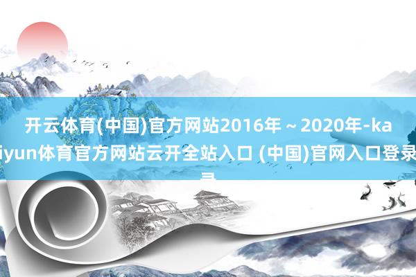 开云体育(中国)官方网站2016年～2020年-kaiyun体育官方网站云开全站入口 (中国)官网入口登录