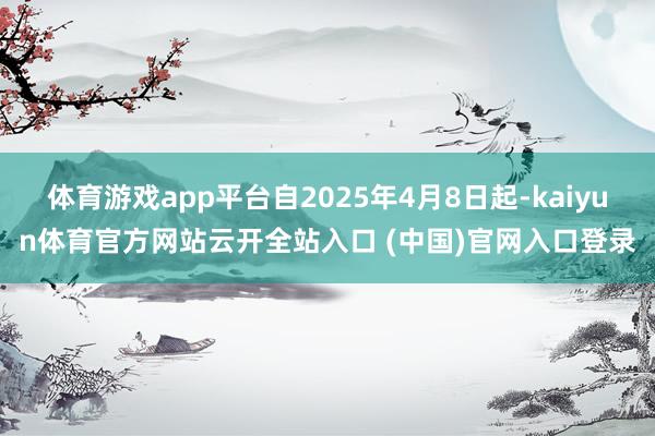 体育游戏app平台自2025年4月8日起-kaiyun体育官方网站云开全站入口 (中国)官网入口登录