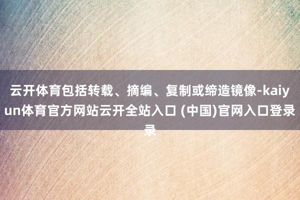 云开体育包括转载、摘编、复制或缔造镜像-kaiyun体育官方网站云开全站入口 (中国)官网入口登录
