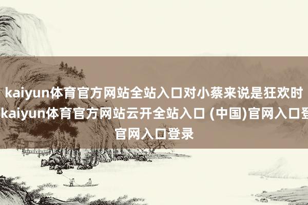 kaiyun体育官方网站全站入口对小蔡来说是狂欢时刻-kaiyun体育官方网站云开全站入口 (中国)官网入口登录