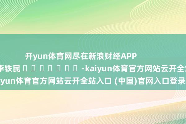 开yun体育网尽在新浪财经APP            						牵涉裁剪：李铁民 							-kaiyun体育官方网站云开全站入口 (中国)官网入口登录
