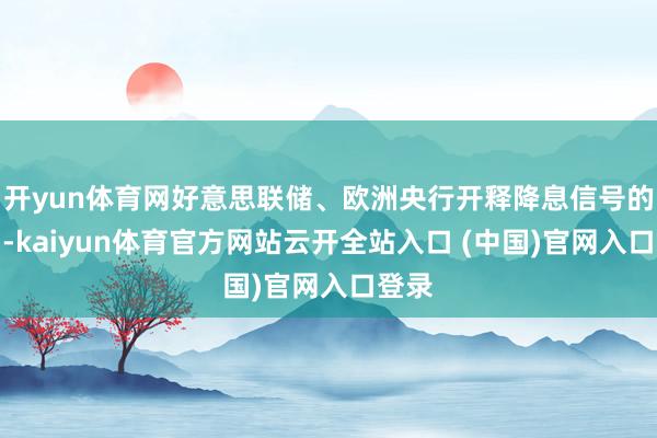开yun体育网好意思联储、欧洲央行开释降息信号的同期-kaiyun体育官方网站云开全站入口 (中国)官网入口登录